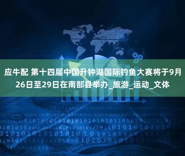 应牛配 第十四届中国升钟湖国际钓鱼大赛将于9月26日至29日在南部县举办_旅游_运动_文体