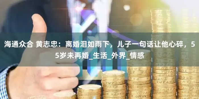 海通众合 黄志忠：离婚泪如雨下，儿子一句话让他心碎，55岁未再婚_生活_外界_情感