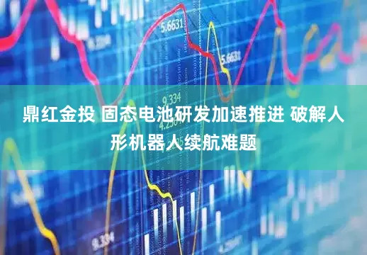 鼎红金投 固态电池研发加速推进 破解人形机器人续航难题
