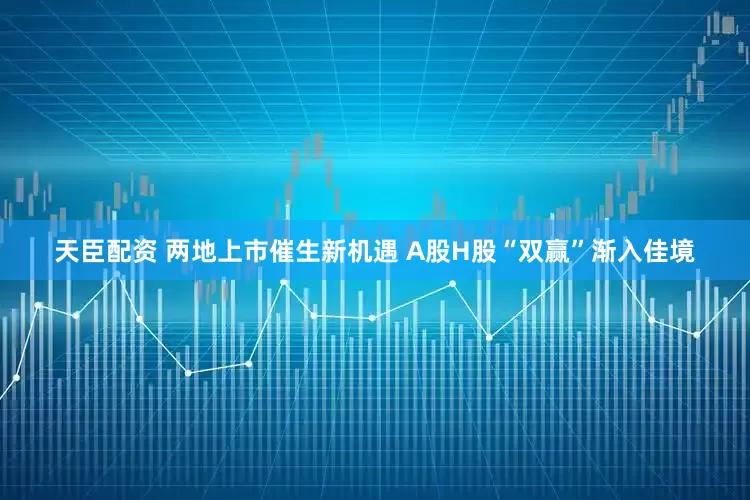 天臣配资 两地上市催生新机遇 A股H股“双赢”渐入佳境