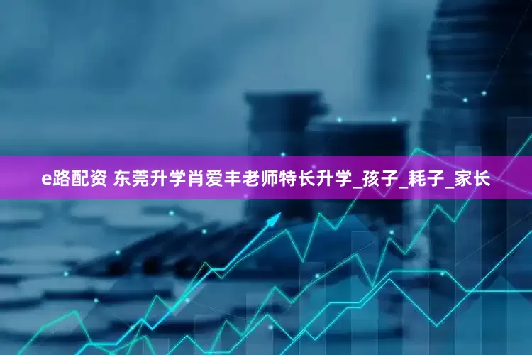 e路配资 东莞升学肖爱丰老师特长升学_孩子_耗子_家长