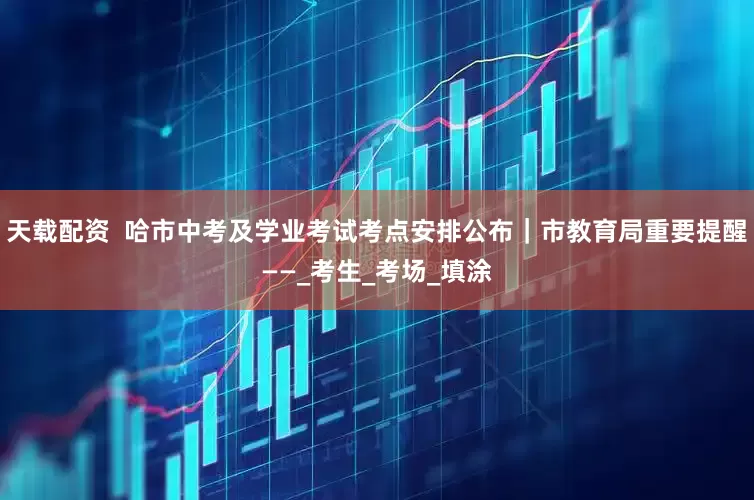 天载配资  哈市中考及学业考试考点安排公布｜市教育局重要提醒——_考生_考场_填涂