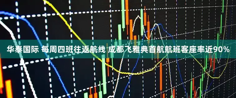 华泰国际 每周四班往返航线 成都飞雅典首航航班客座率近90%