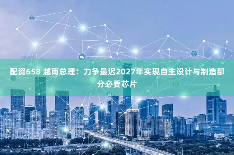 配资658 越南总理：力争最迟2027年实现自主设计与制造部分必要芯片