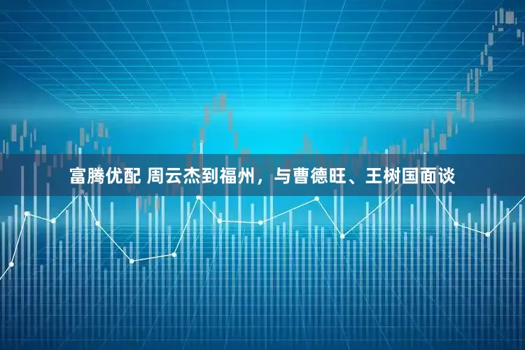 富腾优配 周云杰到福州，与曹德旺、王树国面谈