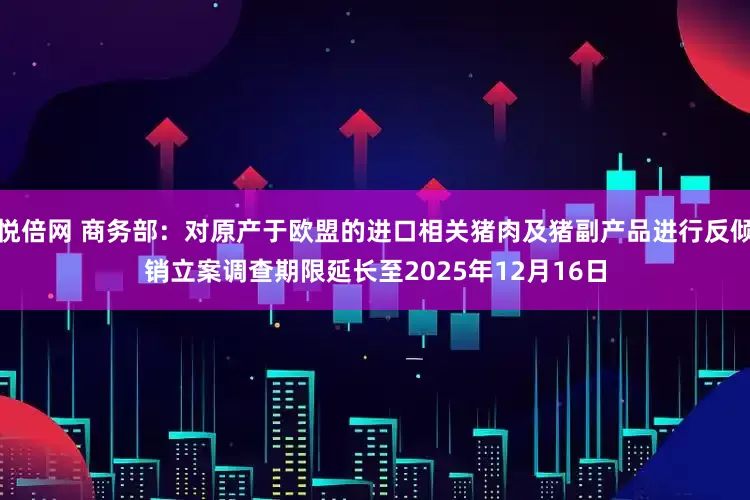 悦倍网 商务部：对原产于欧盟的进口相关猪肉及猪副产品进行反倾销立案调查期限延长至2025年12月16日
