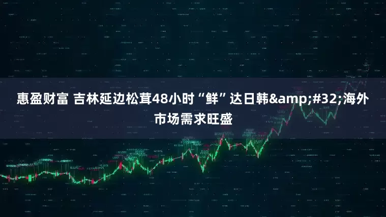 惠盈财富 吉林延边松茸48小时“鲜”达日韩&#32;海外市场需求旺盛