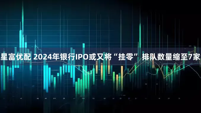 星富优配 2024年银行IPO或又将“挂零” 排队数量缩至7家