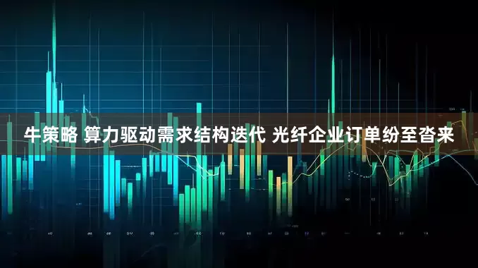 牛策略 算力驱动需求结构迭代 光纤企业订单纷至沓来