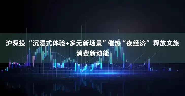沪深投 “沉浸式体验+多元新场景”催热“夜经济” 释放文旅消费新动能